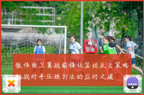 张伟丽卫冕战前强化笼边反击策略挑战对手压迫打法的应对之道