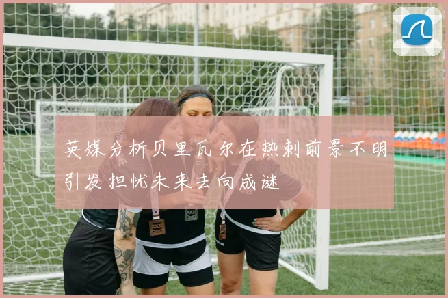 英媒分析贝里瓦尔在热刺前景不明引发担忧未来去向成谜