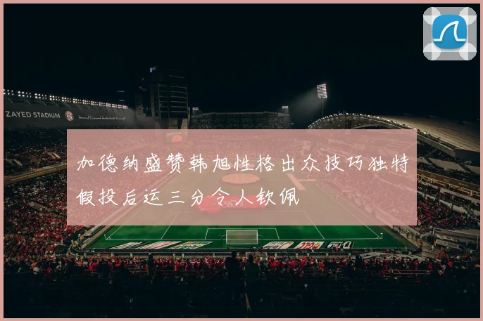加德纳盛赞韩旭性格出众技巧独特假投后运三分令人钦佩